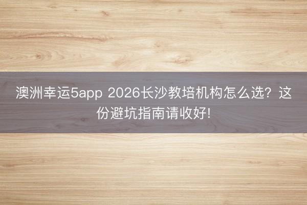 澳洲幸运5app 2026长沙教培机构怎么选？这份避坑指南请收好!