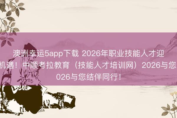 澳洲幸运5app下载 2026年职业技能人才迎来新发展机遇！中顺考拉教育（技能人才培训网）2026与您结伴同行！