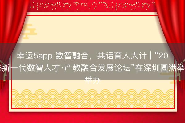幸运5app 数智融合，共话育人大计 | “2026新一代数智人才·产教融合发展论坛”在深圳圆满举办