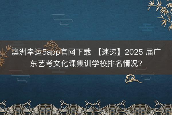 澳洲幸运5app官网下载 【速递】2025 届广东艺考文化课集训学校排名情况？