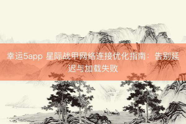 幸运5app 星际战甲网络连接优化指南：告别延迟与加载失败