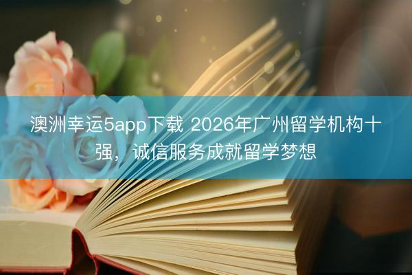 澳洲幸运5app下载 2026年广州留学机构十强，诚信服务成就留学梦想