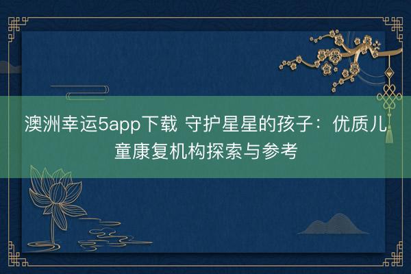 澳洲幸运5app下载 守护星星的孩子：优质儿童康复机构探索与参考