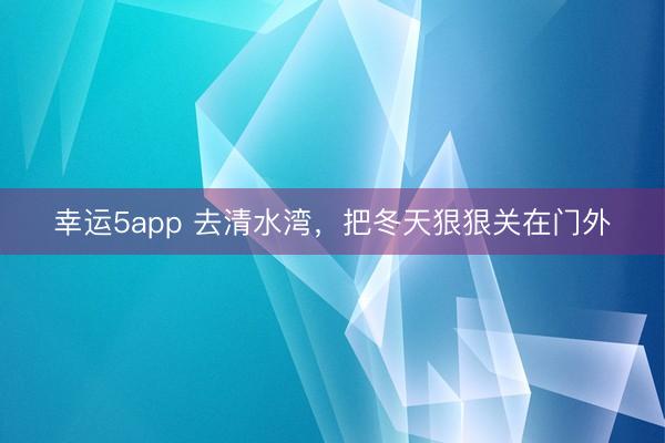 幸运5app 去清水湾，把冬天狠狠关在门外