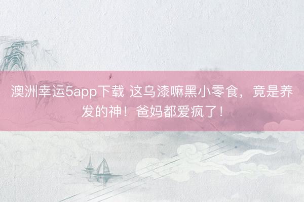 澳洲幸运5app下载 这乌漆嘛黑小零食，竟是养发的神！爸妈都爱疯了！