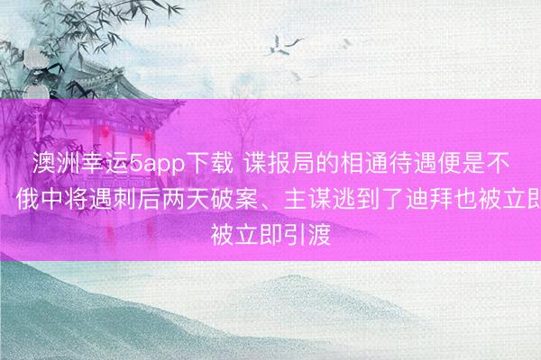 澳洲幸运5app下载 谍报局的相通待遇便是不一样！俄中将遇刺后两天破案、主谋逃到了迪拜也被立即引渡