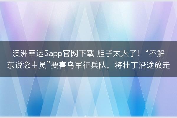澳洲幸运5app官网下载 胆子太大了！“不解东说念主员”要害乌军征兵队，将壮丁沿途放走