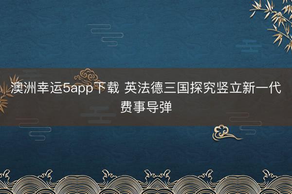 澳洲幸运5app下载 英法德三国探究竖立新一代费事导弹