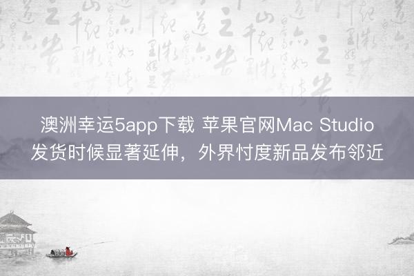 澳洲幸运5app下载 苹果官网Mac Studio发货时候显著延伸，外界忖度新品发布邻近