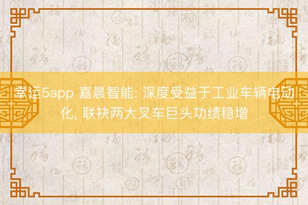 幸运5app 嘉晨智能: 深度受益于工业车辆电动化， 联袂两大叉车巨头功绩稳增