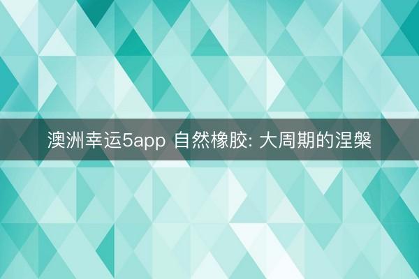 澳洲幸运5app 自然橡胶: 大周期的涅槃