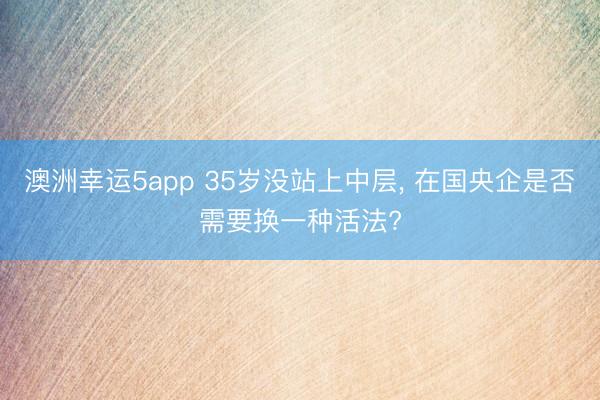 澳洲幸运5app 35岁没站上中层， 在国央企是否需要换一种活法?