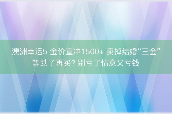 澳洲幸运5 金价直冲1500+ 卖掉结婚“三金”等跌了再买? 别亏了情意又亏钱