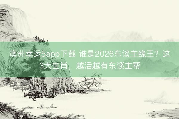 澳洲幸运5app下载 谁是2026东谈主缘王?这3大生肖,越活越有东谈主帮