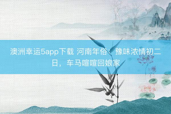 澳洲幸运5app下载 河南年俗:豫味浓情初二日,车马喧喧回娘家