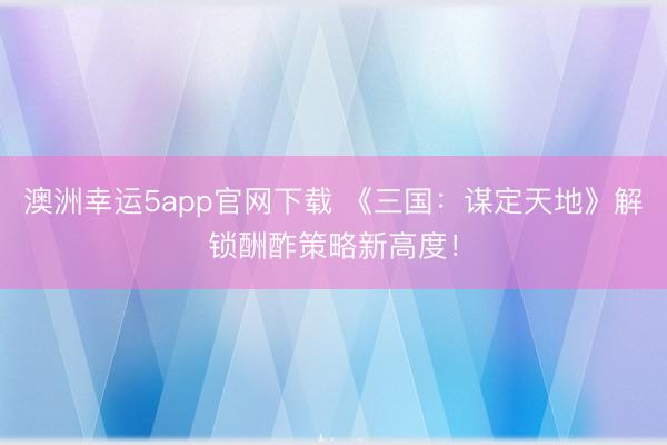 澳洲幸运5app官网下载 《三国：谋定天地》解锁酬酢策略新高度！