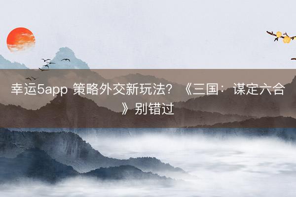 幸运5app 策略外交新玩法？《三国：谋定六合》别错过
