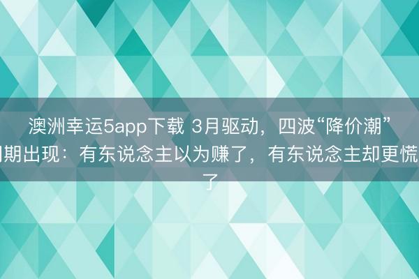 澳洲幸运5app下载 3月驱动,四波“降价潮”同期出现:有东说念主以为赚了,有东说念主却更慌了
