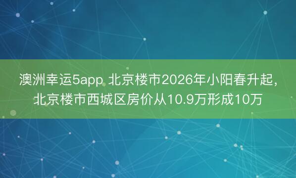 澳洲幸运5app 北京楼市2026年小阳春升起，北京楼市西城区房价从10.9万形成10万