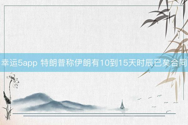 幸运5app 特朗普称伊朗有10到15天时辰已矣合同