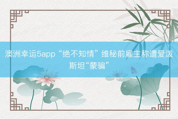 澳洲幸运5app “绝不知情” 维秘前雇主称遭爱泼斯坦“蒙骗”