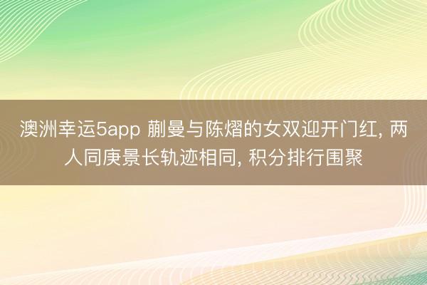 澳洲幸运5app 蒯曼与陈熠的女双迎开门红, 两人同庚景长轨迹相同, 积分排行围聚