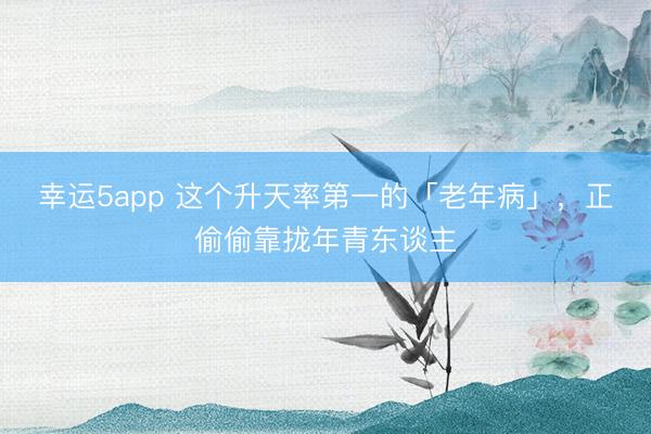 幸运5app 这个升天率第一的「老年病」，正偷偷靠拢年青东谈主