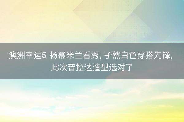 澳洲幸运5 杨幂米兰看秀， 孑然白色穿搭先锋，<a href=