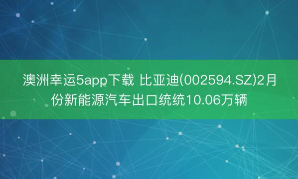 澳洲幸运5app下载 比亚迪(002594.SZ)2月份新能源汽车出口统统10.06万辆