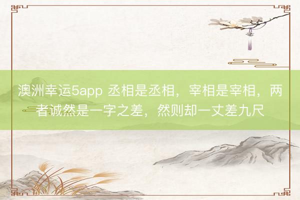 澳洲幸运5app 丞相是丞相，宰相是宰相，两者诚然是一字之差，然则却一丈差九尺
