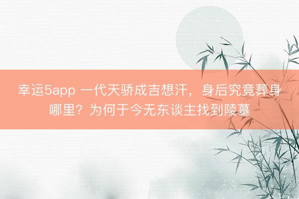 幸运5app 一代天骄成吉想汗,身后究竟葬身哪里?为何于今无东谈主找到陵墓