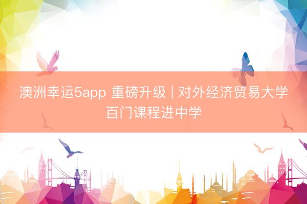 澳洲幸运5app 重磅升级 | 对外经济贸易大学百门课程进中学