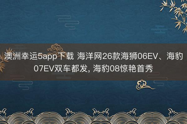 澳洲幸运5app下载 海洋网26款海狮06EV、海豹07EV双车都发， 海豹08惊艳首秀