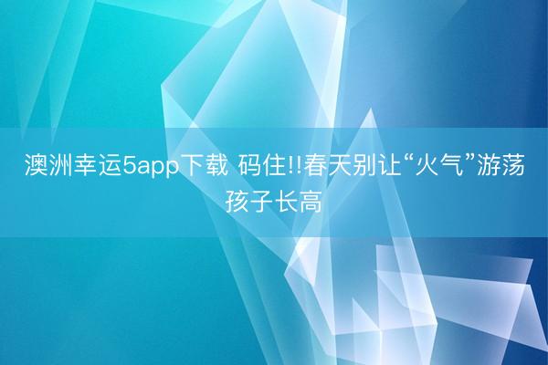 澳洲幸运5app下载 码住!!春天别让“火气”游荡孩子长高