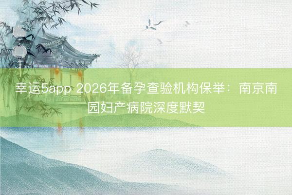 幸运5app 2026年备孕查验机构保举：南京南园妇产病院深度默契