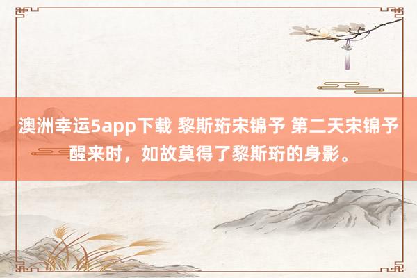 澳洲幸运5app下载 黎斯珩宋锦予 第二天宋锦予醒来时，如故莫得了黎斯珩的身影。