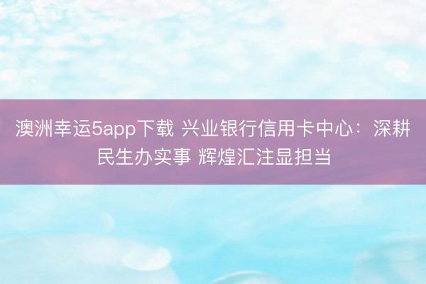 澳洲幸运5app下载 兴业银行信用卡中心：深耕民生办实事 辉煌汇注显担当