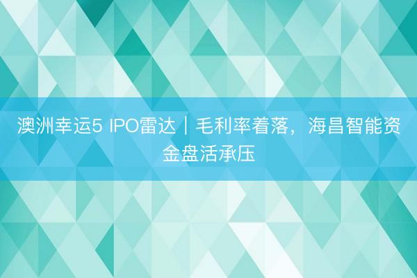 澳洲幸运5 IPO雷达｜毛利率着落，海昌智能资金盘活承压