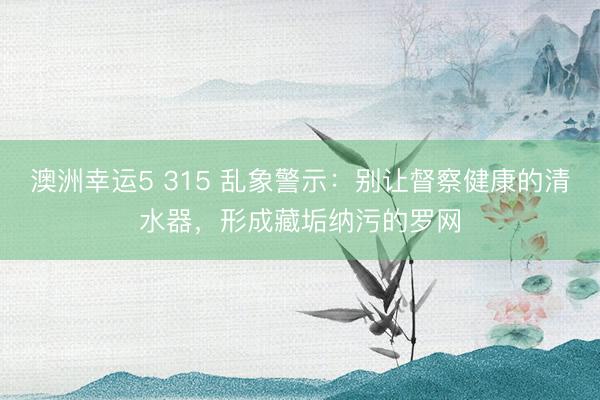 澳洲幸运5 315 乱象警示：别让督察健康的清水器，形成藏垢纳污的罗网