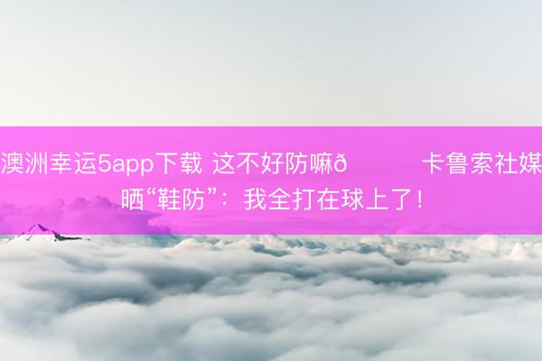 澳洲幸运5app下载 这不好防嘛😂卡鲁索社媒晒“鞋防”：我全打在球上了！