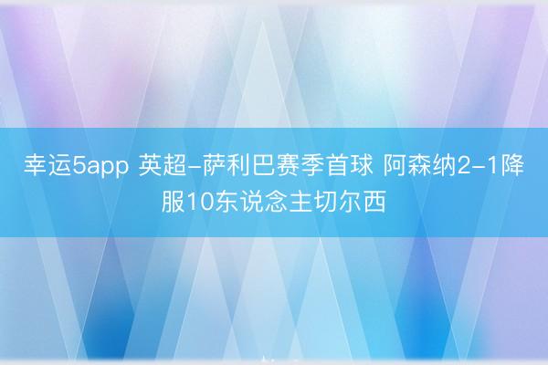 幸运5app 英超-萨利巴赛季首球 阿森纳2-1降服10东说念主切尔西