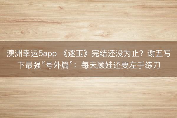 澳洲幸运5app 《逐玉》完结还没为止？谢五写下最强“号外篇”：每天顾娃还要左手练刀