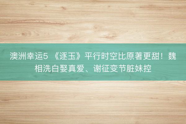 澳洲幸运5 《逐玉》平行时空比原著更甜!魏相洗白娶真爱、谢征变节脏妹控