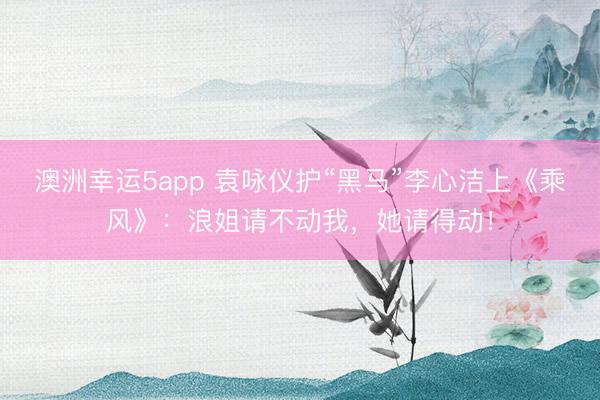 澳洲幸运5app 袁咏仪护“黑马”李心洁上《乘风》：浪姐请不动我，她请得动！