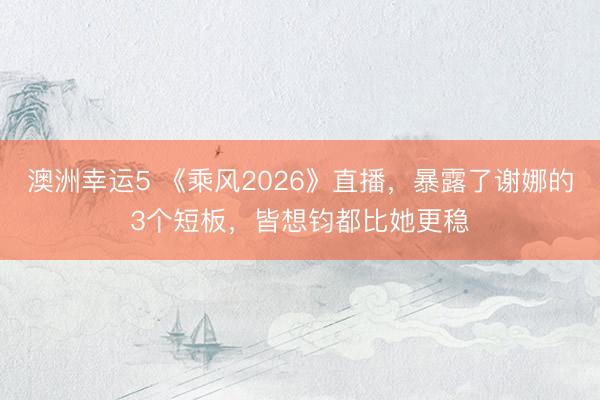 澳洲幸运5 《乘风2026》直播，暴露了谢娜的3个短板，皆想钧都比她更稳