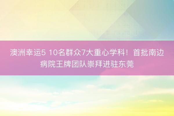 澳洲幸运5 10名群众7大重心学科！首批南边病院王牌团队崇拜进驻东莞