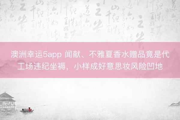 澳洲幸运5app 闻献、不雅夏香水赠品竟是代工场违纪坐褥,小样成好意思妆风险凹地
