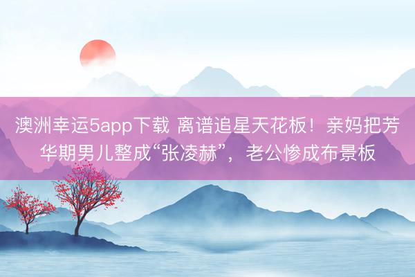 澳洲幸运5app下载 离谱追星天花板!亲妈把芳华期男儿整成“张凌赫”,老公惨成布景板