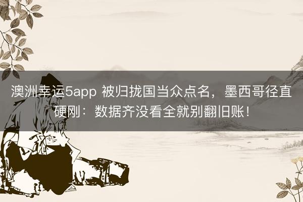 澳洲幸运5app 被归拢国当众点名,墨西哥径直硬刚:数据齐没看全就别翻旧账!