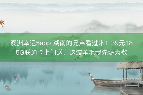 澳洲幸运5app 湖南的兄弟看过来!39元185G联通卡上门送,这波羊毛我先薅为敬